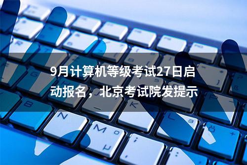 9月计算机等级考试27日启动报名，北京考试院发提示