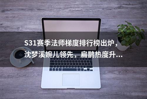 S31赛季法师梯度排行榜出炉，沈梦溪婉儿领先，扁鹊热度升高