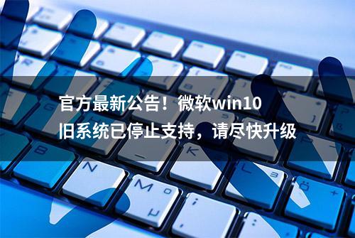 官方最新公告！微软win10旧系统已停止支持，请尽快升级