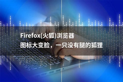 Firefox(火狐)浏览器图标大变脸，一只没有腿的狐狸