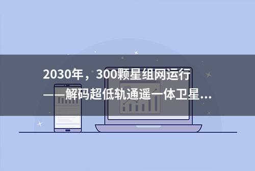 2030年，300颗星组网运行——解码超低轨通遥一体卫星星座