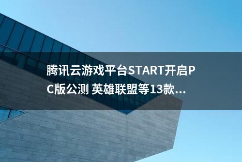 腾讯云游戏平台START开启PC版公测 英雄联盟等13款游戏免费体验