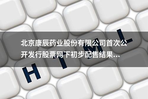 北京康辰药业股份有限公司首次公开发行股票网下初步配售结果及网上中签结果公告