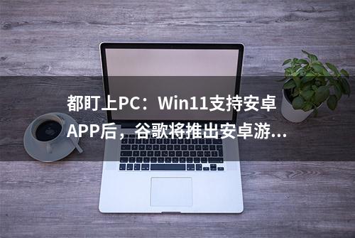 都盯上PC：Win11支持安卓APP后，谷歌将推出安卓游戏模拟器