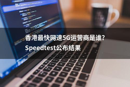 香港最快网速5G运营商是谁？Speedtest公布结果