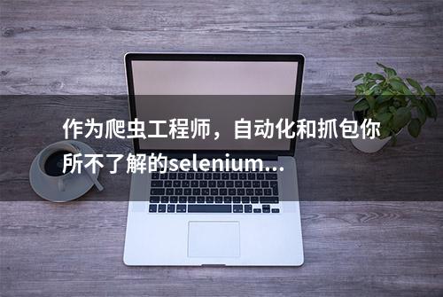 作为爬虫工程师，自动化和抓包你所不了解的selenium采集内容篇！