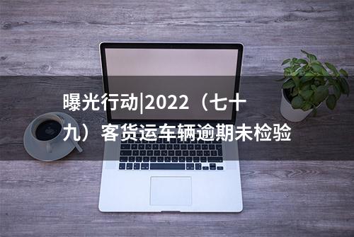 曝光行动|2022（七十九）客货运车辆逾期未检验