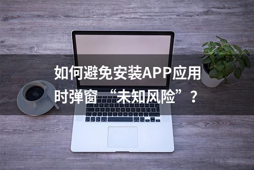 如何避免安装APP应用时弹窗 “未知风险”？