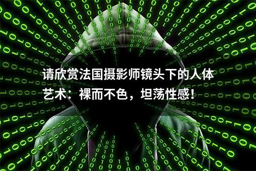 请欣赏法国摄影师镜头下的人体艺术：裸而不色，坦荡性感！