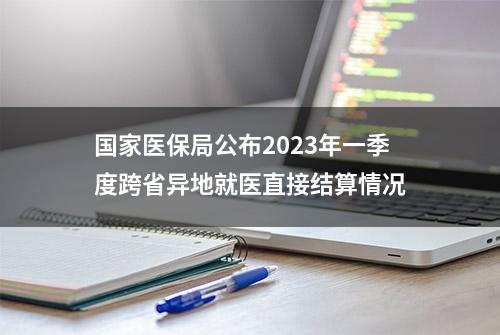 国家医保局公布2023年一季度跨省异地就医直接结算情况