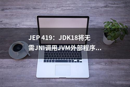 JEP 419：JDK18将无需JNI调用JVM外部程序和数据