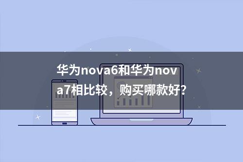 华为nova6和华为nova7相比较，购买哪款好？