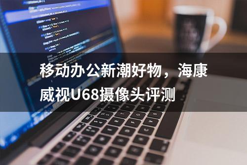 移动办公新潮好物，海康威视U68摄像头评测