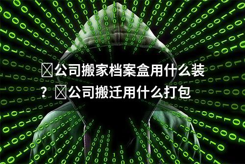 ​公司搬家档案盒用什么装？​公司搬迁用什么打包