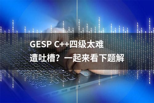 GESP C++四级太难遭吐槽？一起来看下题解