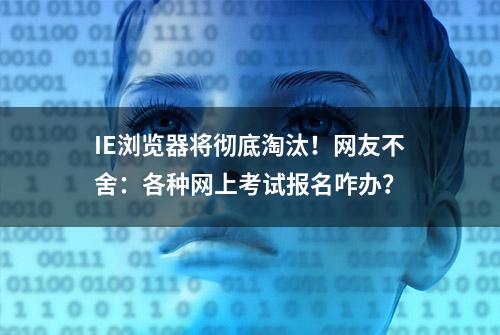 IE浏览器将彻底淘汰！网友不舍：各种网上考试报名咋办？