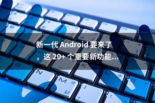 新一代 Android 要来了，这 20+ 个重要新功能你不能不知