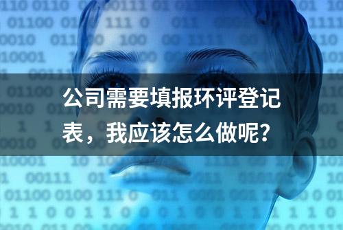 公司需要填报环评登记表，我应该怎么做呢？