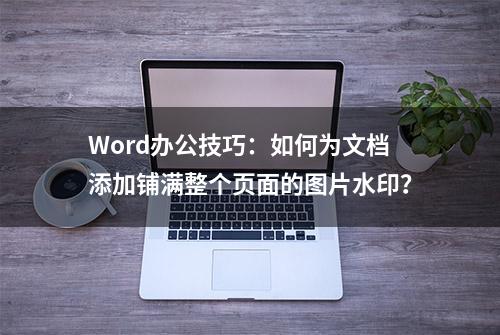 Word办公技巧：如何为文档添加铺满整个页面的图片水印？