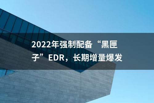 2022年强制配备“黑匣子”EDR，长期增量爆发