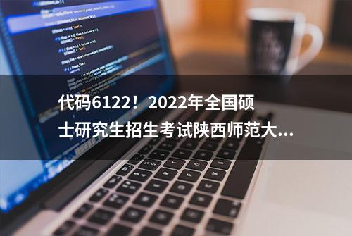 代码6122！2022年全国硕士研究生招生考试陕西师范大学考点网上确认公告