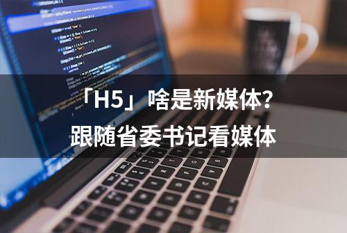 「H5」啥是新媒体？跟随省委书记看媒体