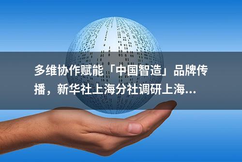 多维协作赋能「中国智造」品牌传播，新华社上海分社调研上海电气闵行基地