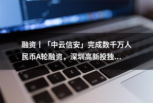 融资丨「中云信安」完成数千万人民币A轮融资，深圳高新投独家投资