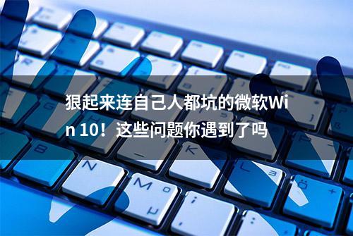 狠起来连自己人都坑的微软Win 10！这些问题你遇到了吗