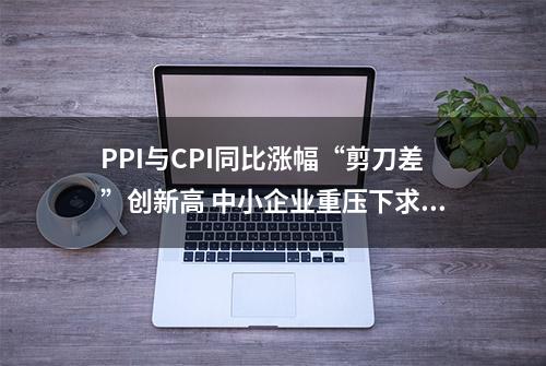 PPI与CPI同比涨幅“剪刀差”创新高 中小企业重压下求突围