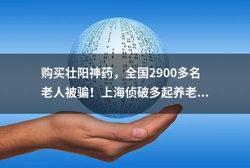 购买壮阳神药，全国2900多名老人被骗！上海侦破多起养老诈骗案