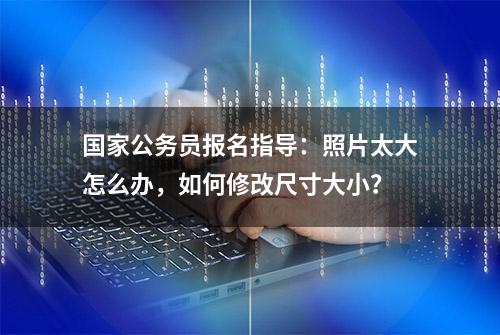 国家公务员报名指导：照片太大怎么办，如何修改尺寸大小？