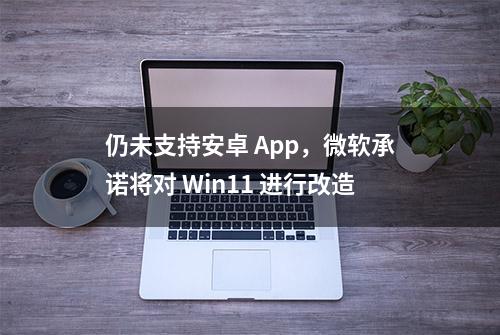 仍未支持安卓 App，微软承诺将对 Win11 进行改造