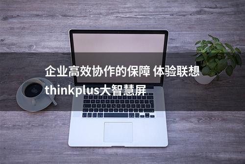 企业高效协作的保障 体验联想thinkplus大智慧屏