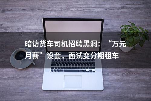 暗访货车司机招聘黑洞：“万元月薪”设套，面试变分期租车