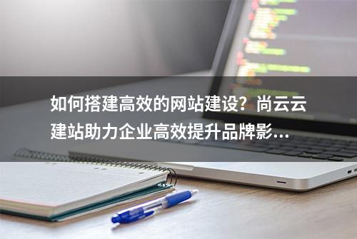 如何搭建高效的网站建设？尚云云建站助力企业高效提升品牌影响力