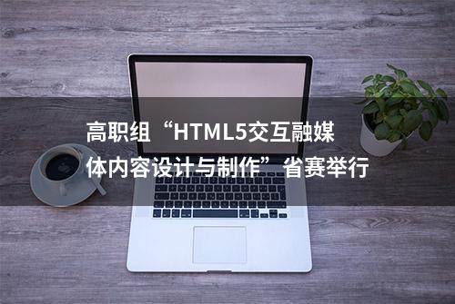 高职组“HTML5交互融媒体内容设计与制作”省赛举行