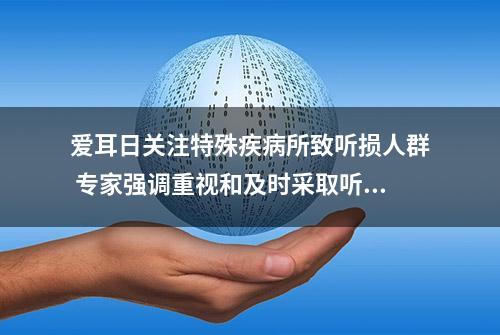 爱耳日关注特殊疾病所致听损人群 专家强调重视和及时采取听力干预