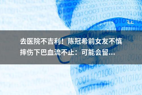 去医院不吉利！陈冠希前女友不慎摔伤下巴血流不止：可能会留疤痕