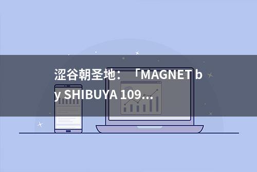 涩谷朝圣地：「MAGNET by SHIBUYA 109」引爆艺术文化新时尚潮流