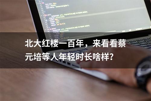 北大红楼一百年，来看看蔡元培等人年轻时长啥样？