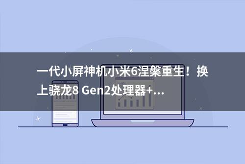 一代小屏神机小米6涅槃重生！换上骁龙8 Gen2处理器+4700大电池