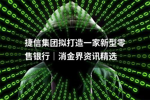 捷信集团拟打造一家新型零售银行｜消金界资讯精选