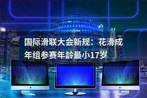 国际滑联大会新规：花滑成年组参赛年龄最小17岁