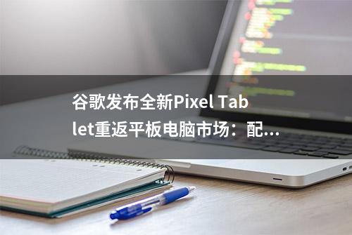 谷歌发布全新Pixel Tablet重返平板电脑市场：配备音箱充电底座，499美元起