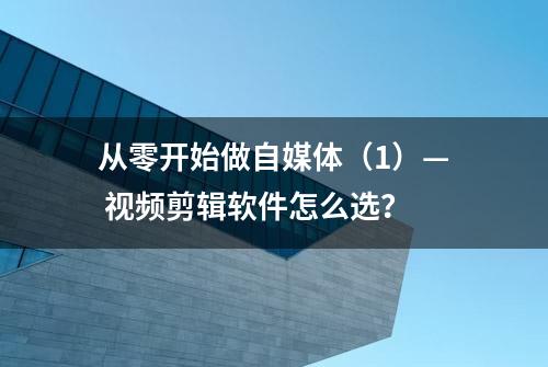 从零开始做自媒体（1）— 视频剪辑软件怎么选？