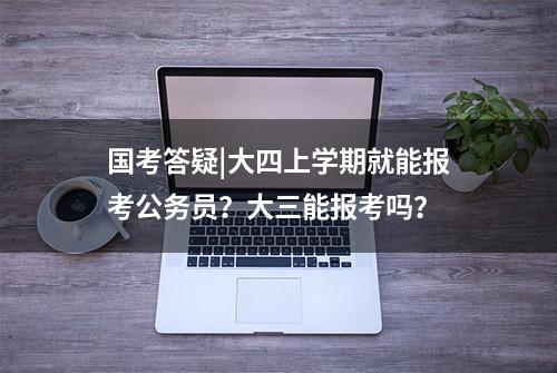 国考答疑|大四上学期就能报考公务员？大三能报考吗？