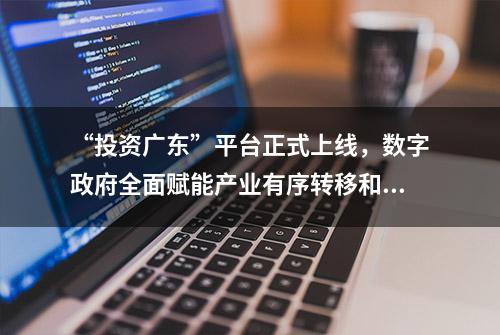 “投资广东”平台正式上线，数字政府全面赋能产业有序转移和招商引资