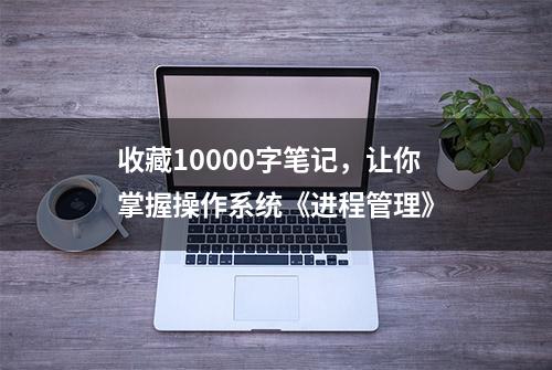 收藏10000字笔记，让你掌握操作系统《进程管理》