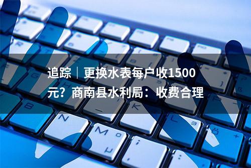 追踪｜更换水表每户收1500元？商南县水利局：收费合理